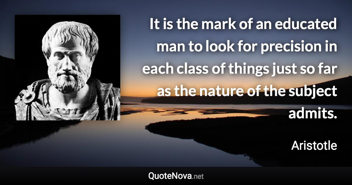 It is the mark of an educated man to look for precision in each class of things just so far as the nature of the subject admits. - Aristotle quote