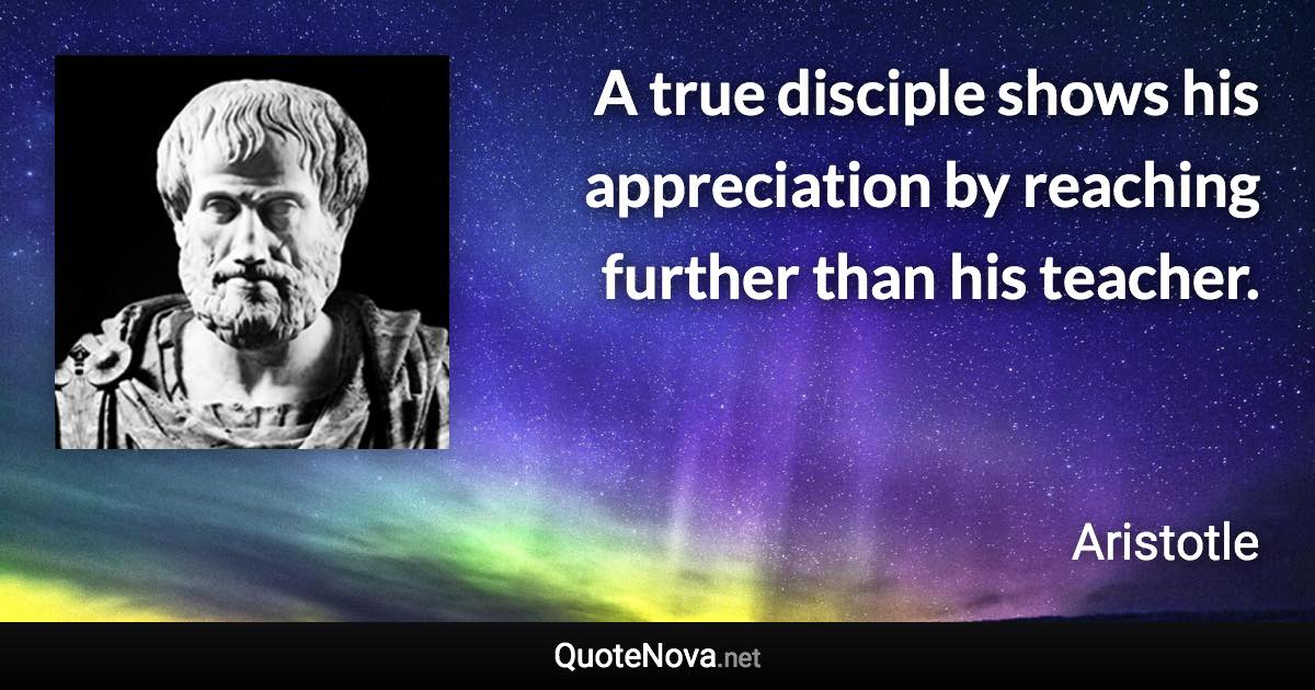 A true disciple shows his appreciation by reaching further than his teacher. - Aristotle quote