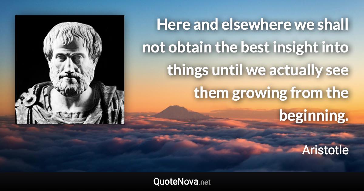 Here and elsewhere we shall not obtain the best insight into things until we actually see them growing from the beginning. - Aristotle quote