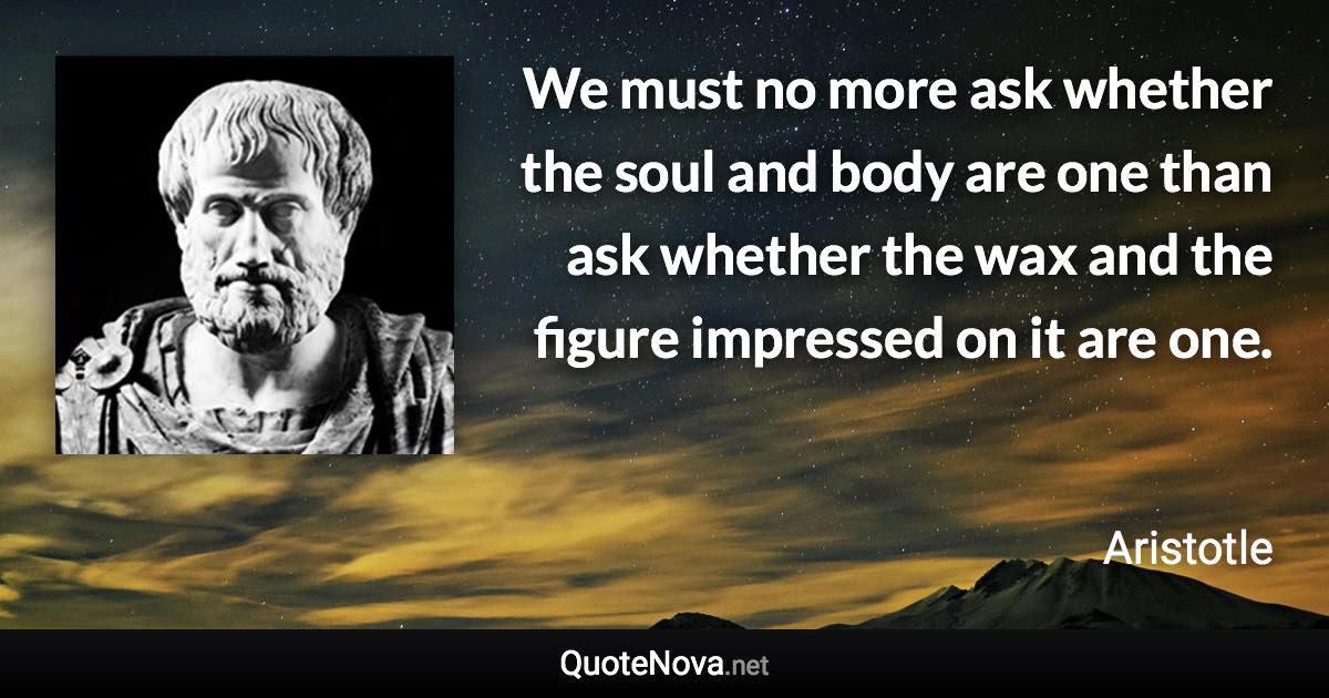 We must no more ask whether the soul and body are one than ask whether the wax and the figure impressed on it are one. - Aristotle quote