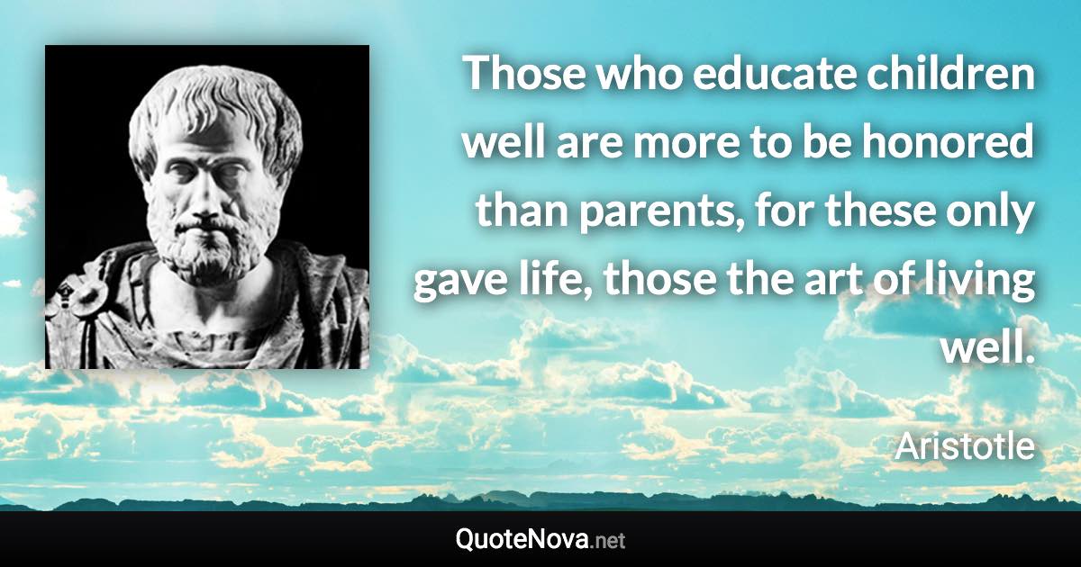 Those who educate children well are more to be honored than parents, for these only gave life, those the art of living well. - Aristotle quote