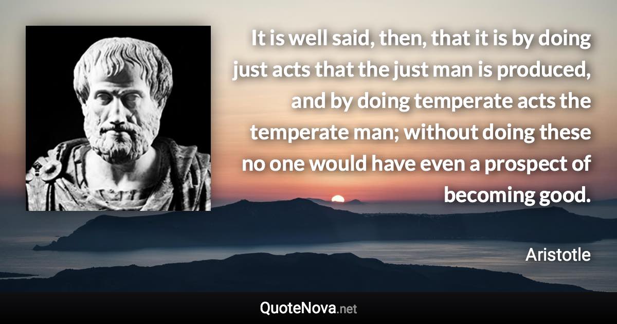 It is well said, then, that it is by doing just acts that the just man is produced, and by doing temperate acts the temperate man; without doing these no one would have even a prospect of becoming good. - Aristotle quote