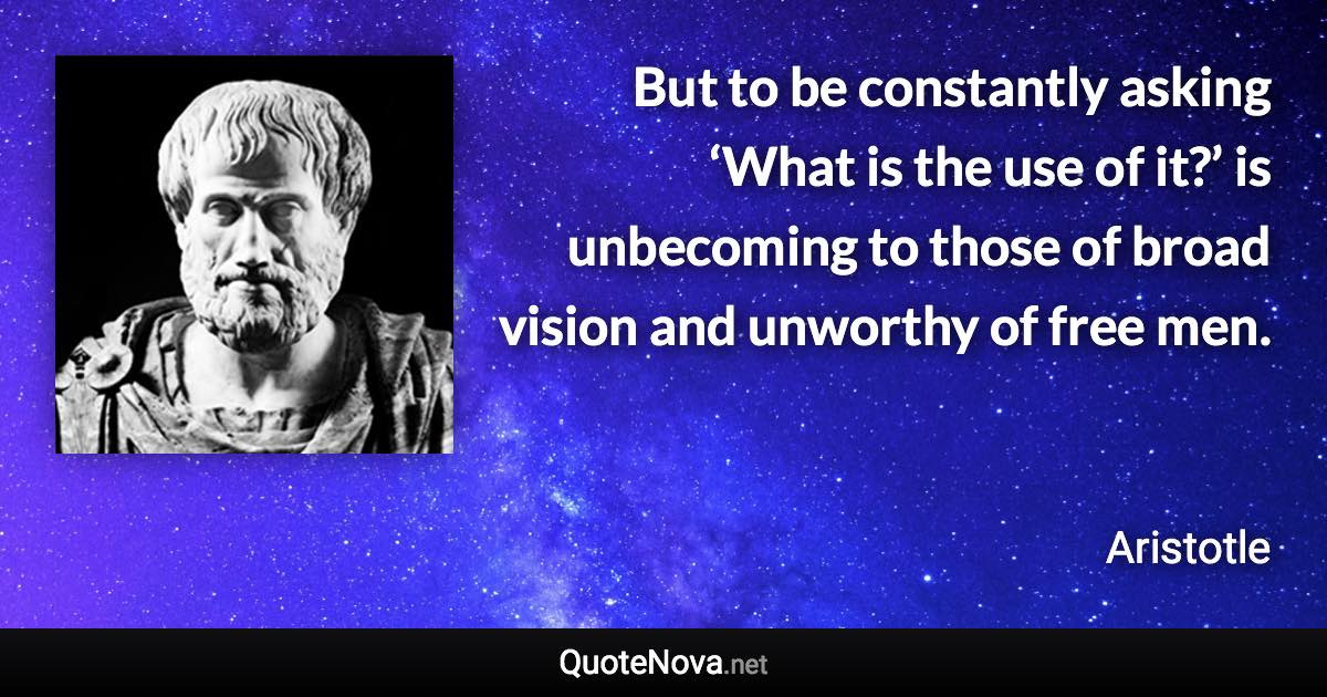 But to be constantly asking ‘What is the use of it?’ is unbecoming to those of broad vision and unworthy of free men. - Aristotle quote