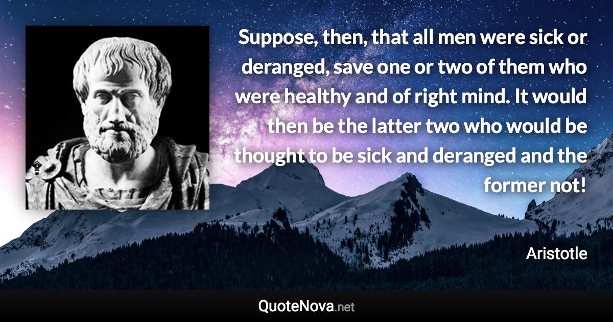 Suppose, then, that all men were sick or deranged, save one or two of them who were healthy and of right mind. It would then be the latter two who would be thought to be sick and deranged and the former not! - Aristotle quote