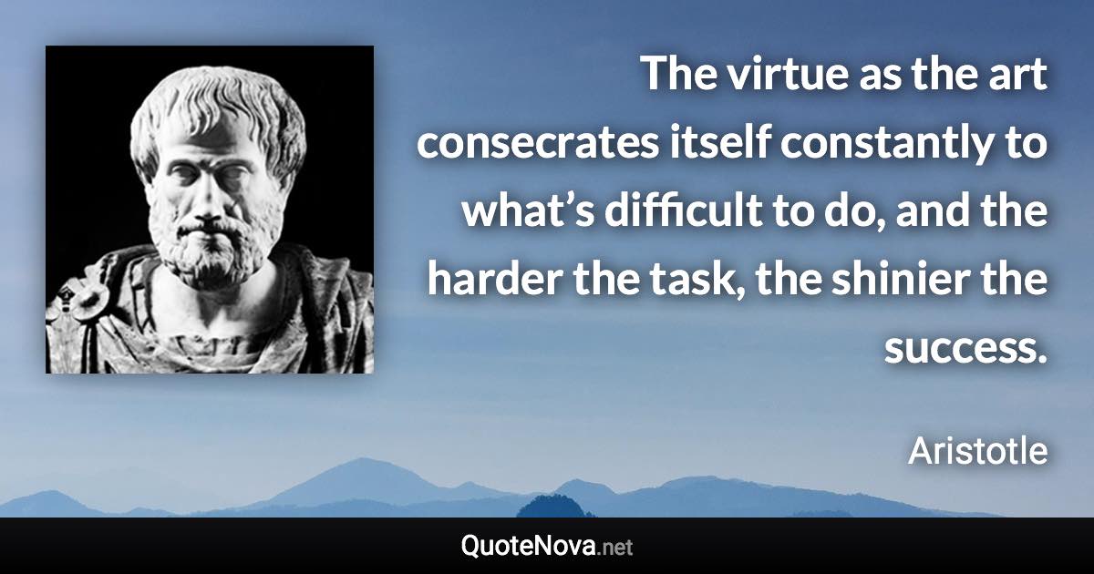 The virtue as the art consecrates itself constantly to what’s difficult to do, and the harder the task, the shinier the success. - Aristotle quote