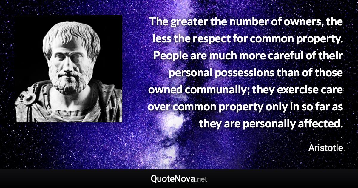 The greater the number of owners, the less the respect for common property. People are much more careful of their personal possessions than of those owned communally; they exercise care over common property only in so far as they are personally affected. - Aristotle quote
