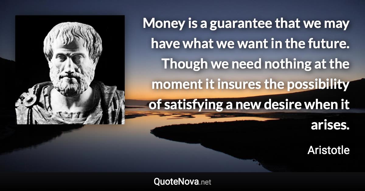 Money is a guarantee that we may have what we want in the future. Though we need nothing at the moment it insures the possibility of satisfying a new desire when it arises. - Aristotle quote