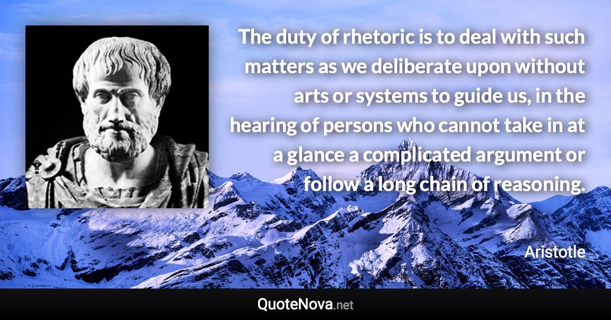 The duty of rhetoric is to deal with such matters as we deliberate upon without arts or systems to guide us, in the hearing of persons who cannot take in at a glance a complicated argument or follow a long chain of reasoning. - Aristotle quote