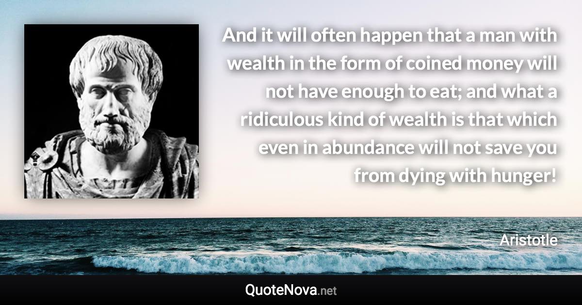 And it will often happen that a man with wealth in the form of coined money will not have enough to eat; and what a ridiculous kind of wealth is that which even in abundance will not save you from dying with hunger! - Aristotle quote