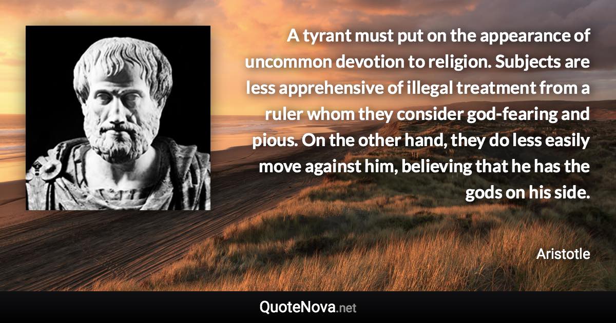 A tyrant must put on the appearance of uncommon devotion to religion. Subjects are less apprehensive of illegal treatment from a ruler whom they consider god-fearing and pious. On the other hand, they do less easily move against him, believing that he has the gods on his side. - Aristotle quote