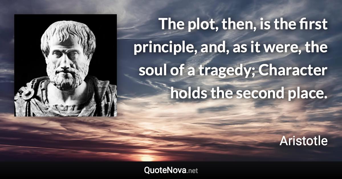 The plot, then, is the first principle, and, as it were, the soul of a tragedy; Character holds the second place. - Aristotle quote