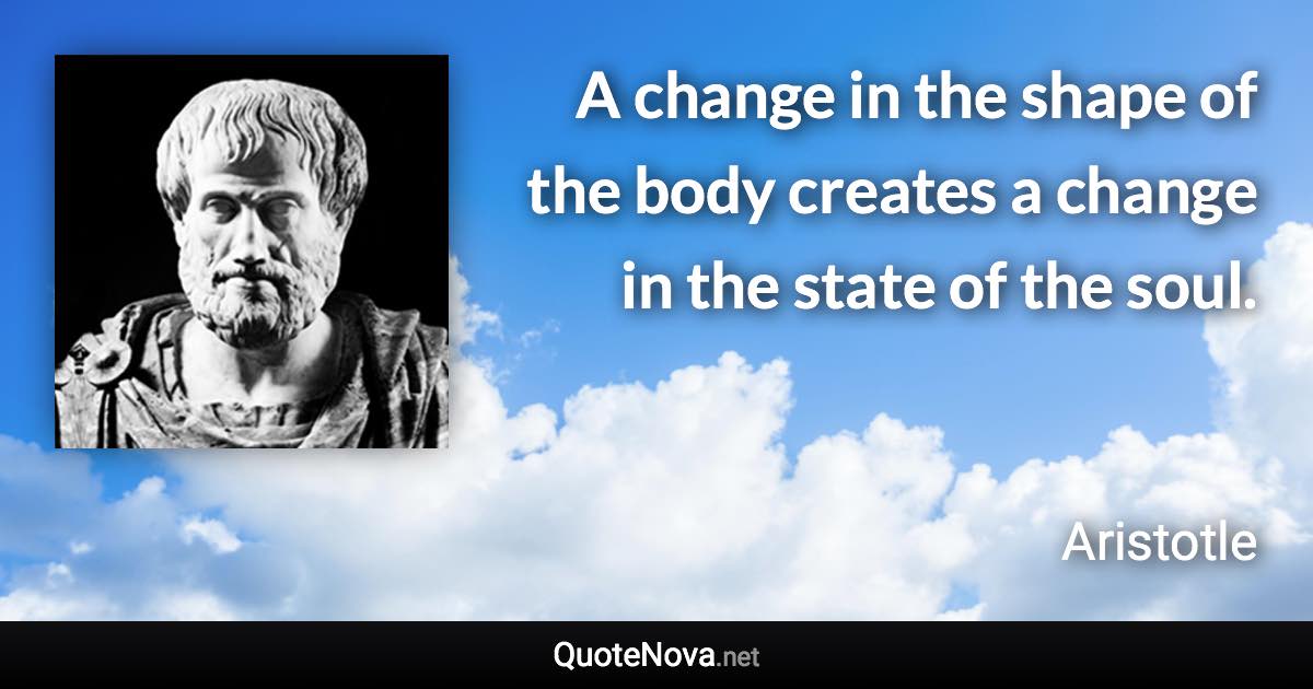 A change in the shape of the body creates a change in the state of the soul. - Aristotle quote