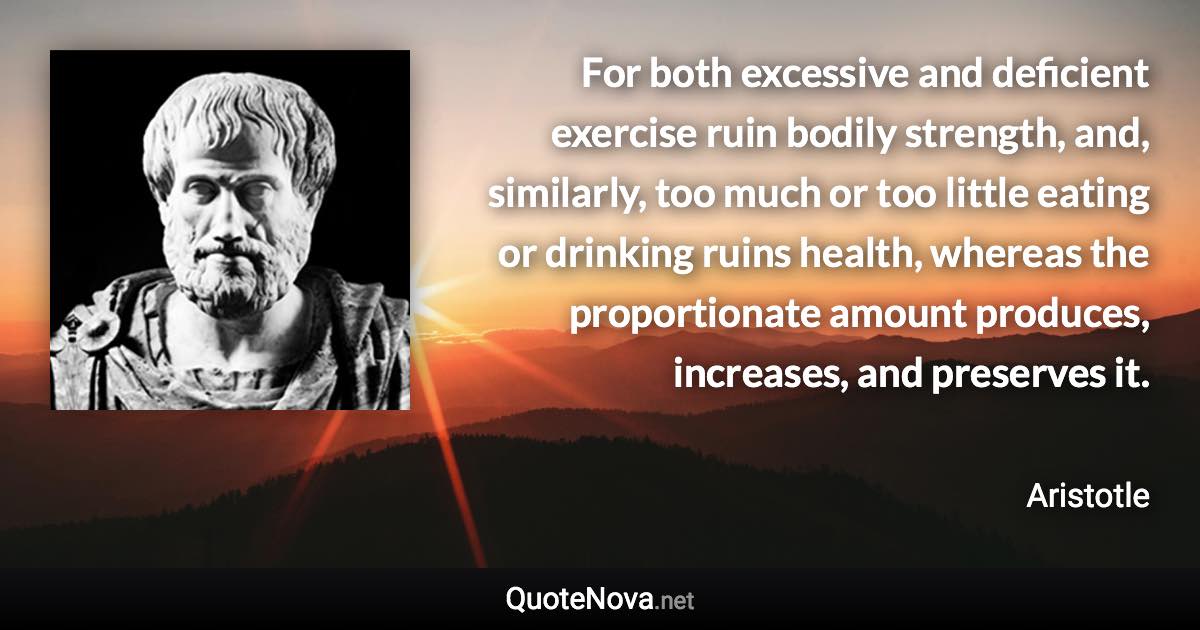 For both excessive and deficient exercise ruin bodily strength, and, similarly, too much or too little eating or drinking ruins health, whereas the proportionate amount produces, increases, and preserves it. - Aristotle quote