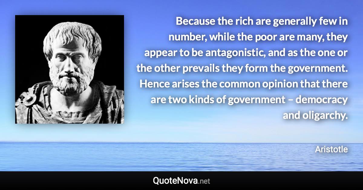 Because the rich are generally few in number, while the poor are many, they appear to be antagonistic, and as the one or the other prevails they form the government. Hence arises the common opinion that there are two kinds of government – democracy and oligarchy. - Aristotle quote