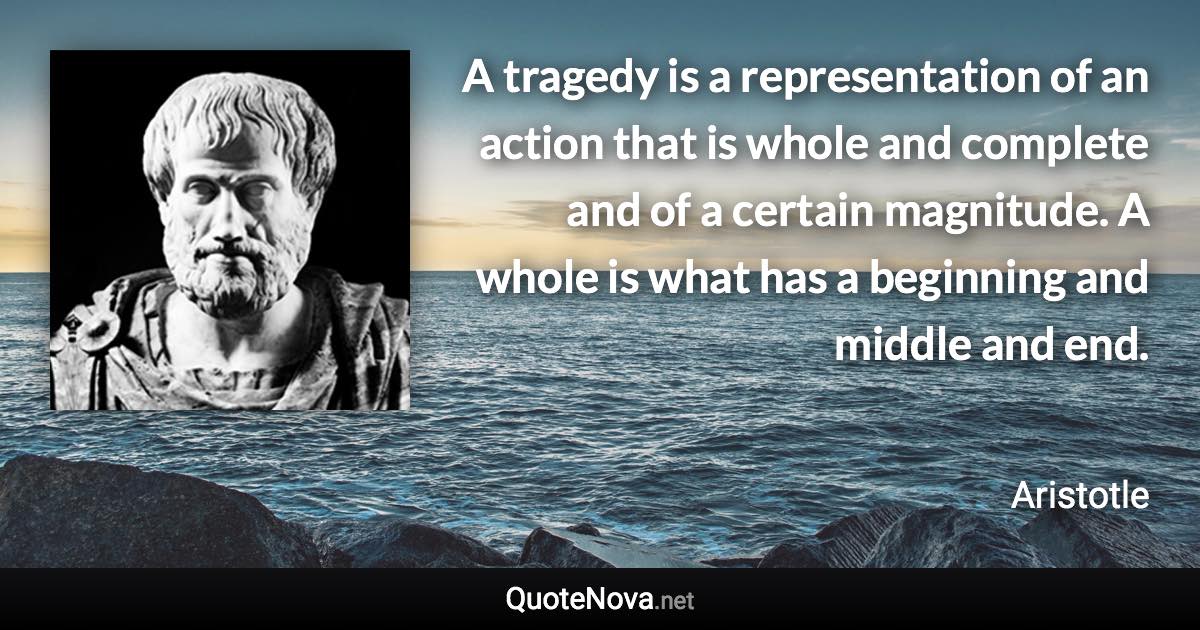 A tragedy is a representation of an action that is whole and complete and of a certain magnitude. A whole is what has a beginning and middle and end. - Aristotle quote