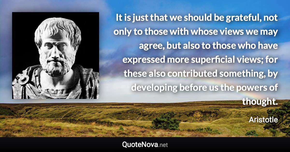 It is just that we should be grateful, not only to those with whose views we may agree, but also to those who have expressed more superficial views; for these also contributed something, by developing before us the powers of thought. - Aristotle quote