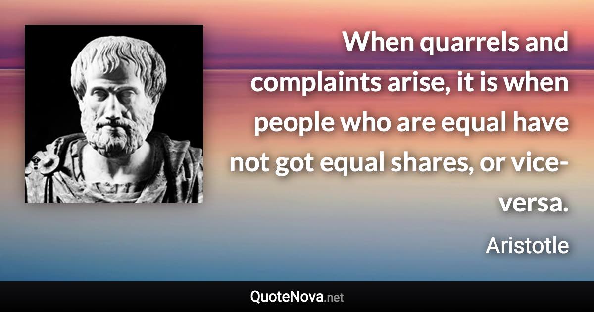 When quarrels and complaints arise, it is when people who are equal have not got equal shares, or vice-versa. - Aristotle quote