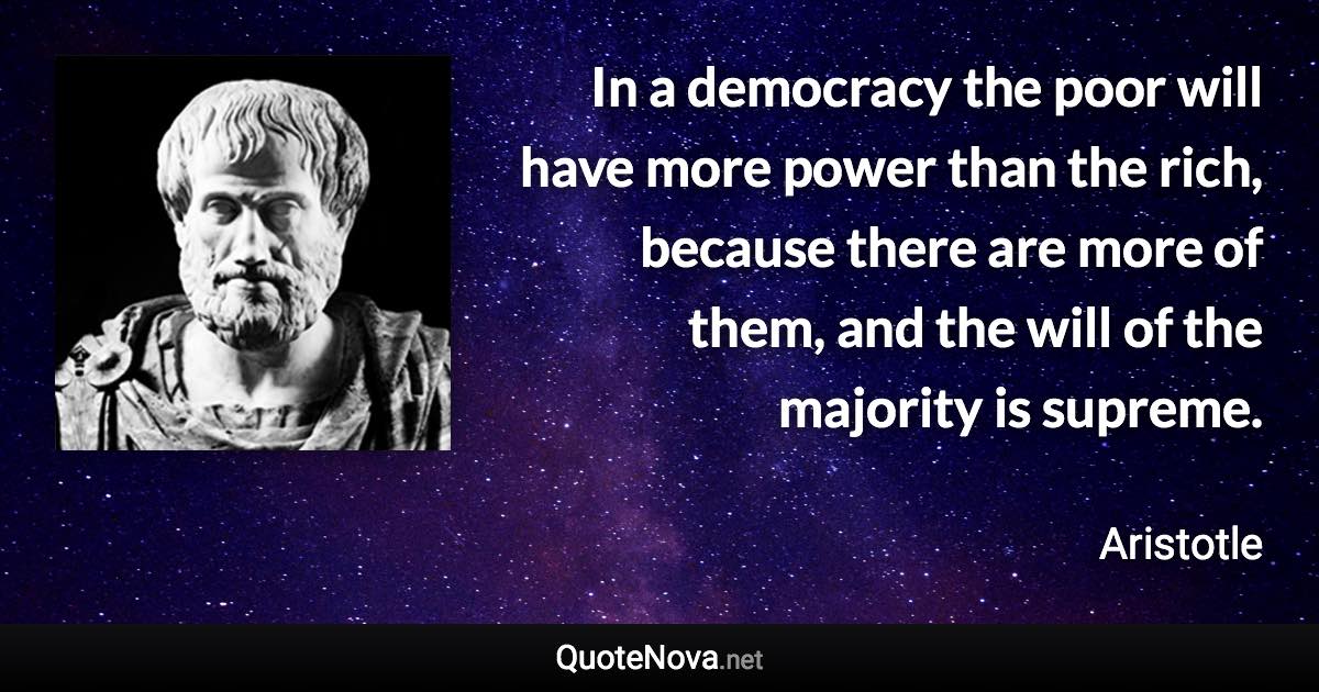 In a democracy the poor will have more power than the rich, because there are more of them, and the will of the majority is supreme. - Aristotle quote