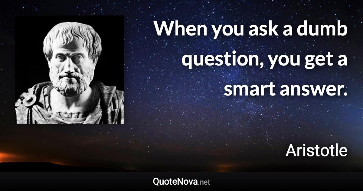 When you ask a dumb question, you get a smart answer. - Aristotle quote