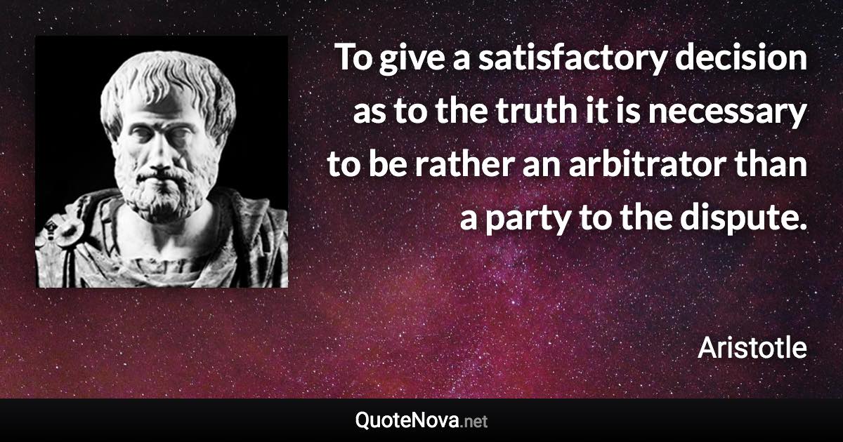To give a satisfactory decision as to the truth it is necessary to be rather an arbitrator than a party to the dispute. - Aristotle quote