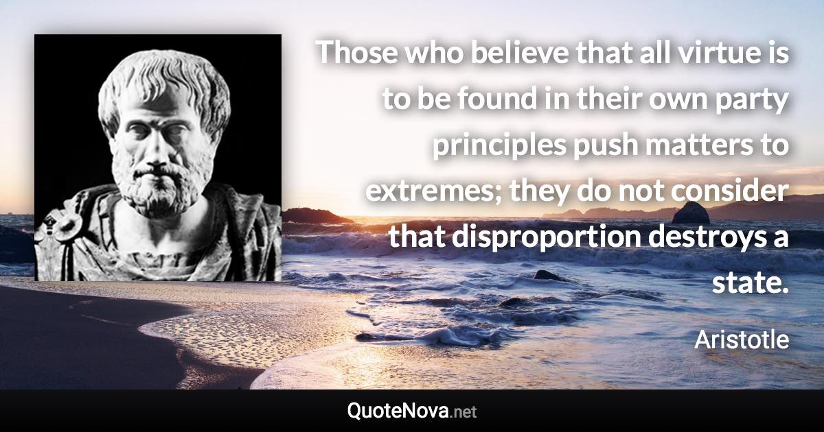 Those who believe that all virtue is to be found in their own party principles push matters to extremes; they do not consider that disproportion destroys a state. - Aristotle quote