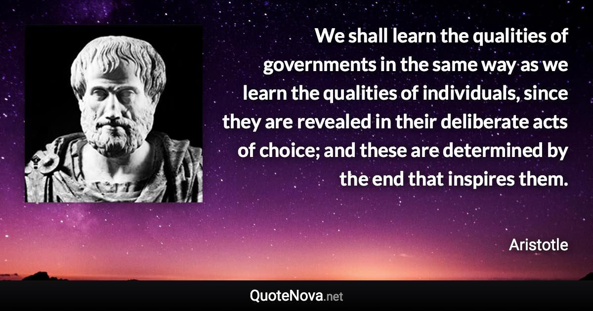 We shall learn the qualities of governments in the same way as we learn the qualities of individuals, since they are revealed in their deliberate acts of choice; and these are determined by the end that inspires them. - Aristotle quote