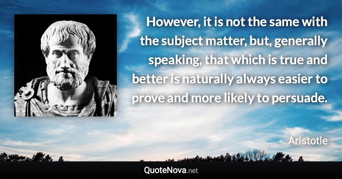 However, it is not the same with the subject matter, but, generally speaking, that which is true and better is naturally always easier to prove and more likely to persuade. - Aristotle quote