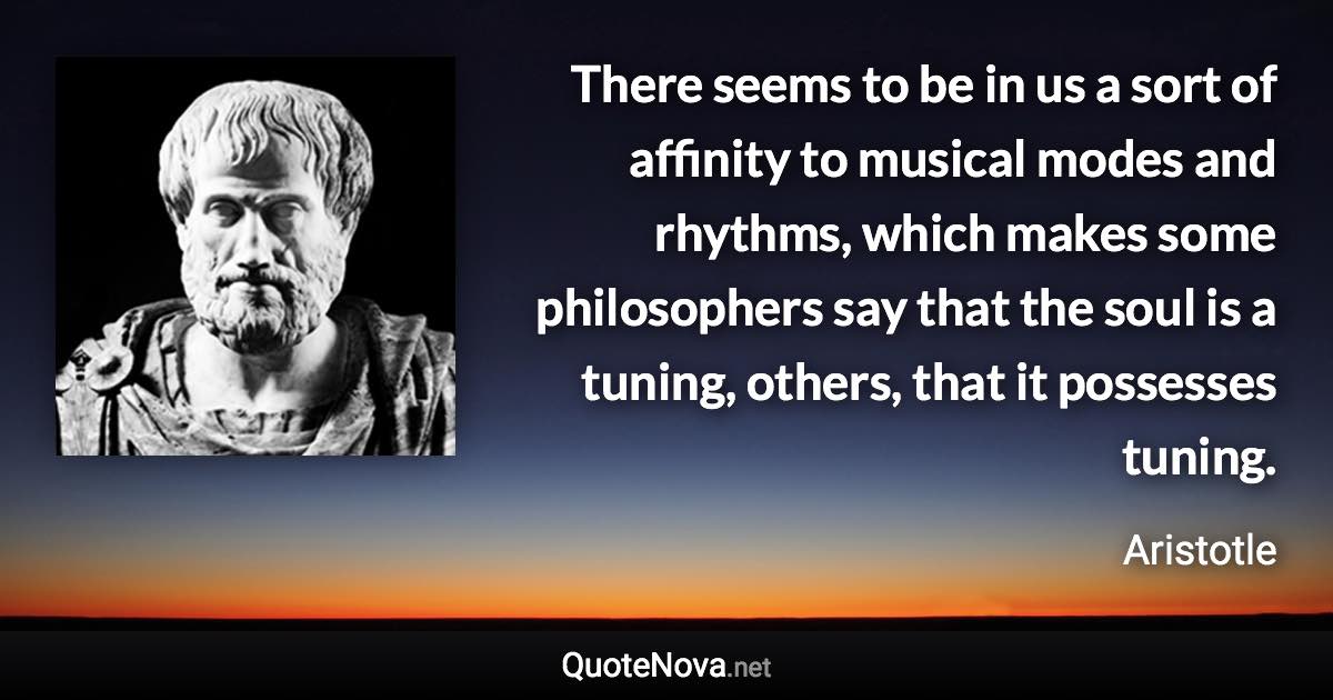 There seems to be in us a sort of affinity to musical modes and rhythms, which makes some philosophers say that the soul is a tuning, others, that it possesses tuning. - Aristotle quote