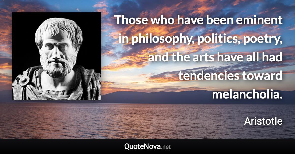 Those who have been eminent in philosophy, politics, poetry, and the arts have all had tendencies toward melancholia. - Aristotle quote