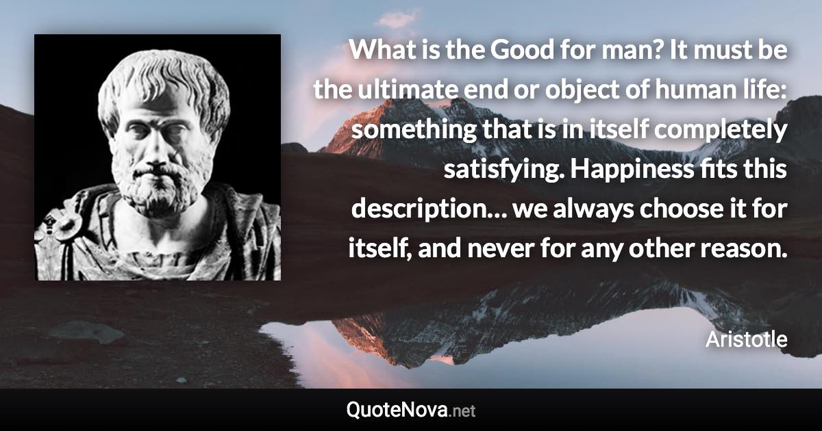 What is the Good for man? It must be the ultimate end or object of human life: something that is in itself completely satisfying. Happiness fits this description… we always choose it for itself, and never for any other reason. - Aristotle quote