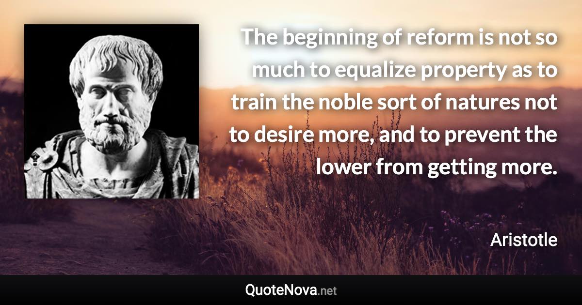 The beginning of reform is not so much to equalize property as to train the noble sort of natures not to desire more, and to prevent the lower from getting more. - Aristotle quote