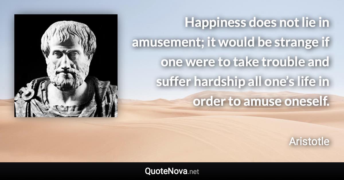 Happiness does not lie in amusement; it would be strange if one were to take trouble and suffer hardship all one’s life in order to amuse oneself. - Aristotle quote