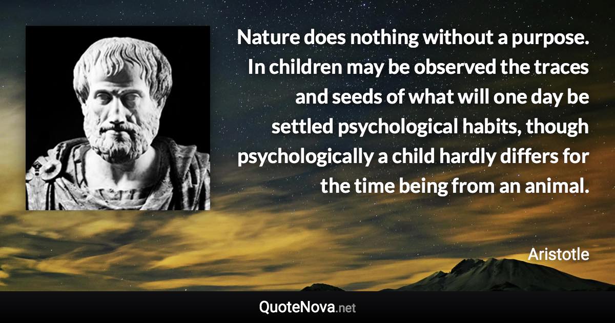 Nature does nothing without a purpose. In children may be observed the traces and seeds of what will one day be settled psychological habits, though psychologically a child hardly differs for the time being from an animal. - Aristotle quote