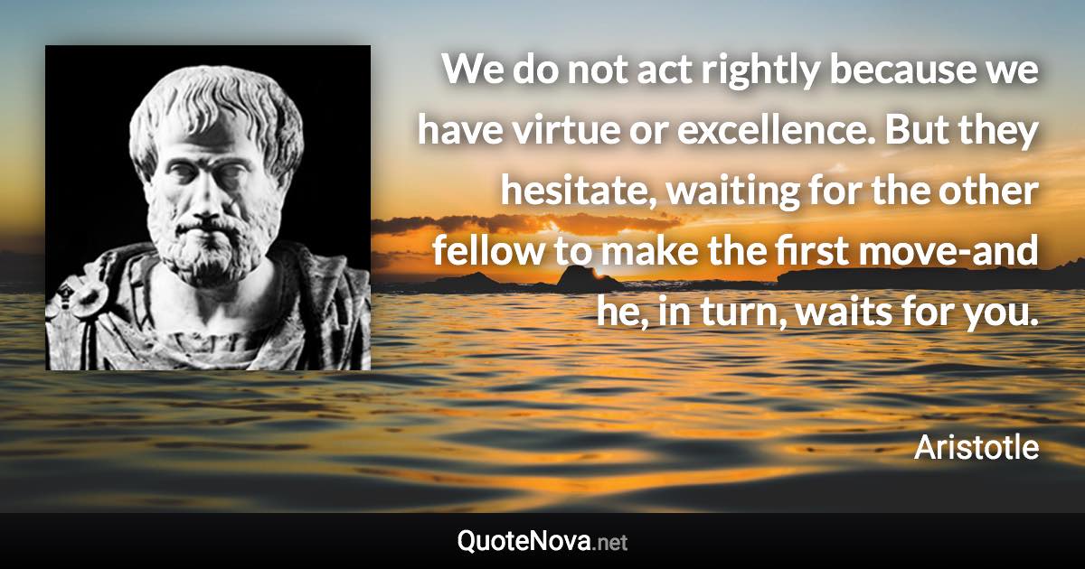 We do not act rightly because we have virtue or excellence. But they hesitate, waiting for the other fellow to make the first move-and he, in turn, waits for you. - Aristotle quote