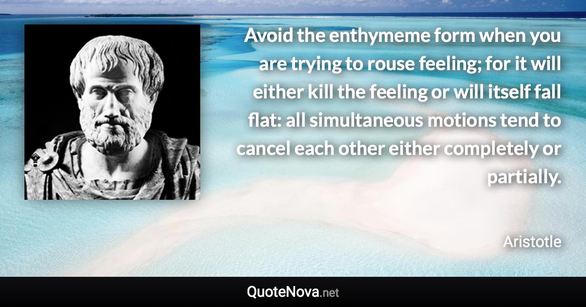 Avoid the enthymeme form when you are trying to rouse feeling; for it will either kill the feeling or will itself fall flat: all simultaneous motions tend to cancel each other either completely or partially. - Aristotle quote