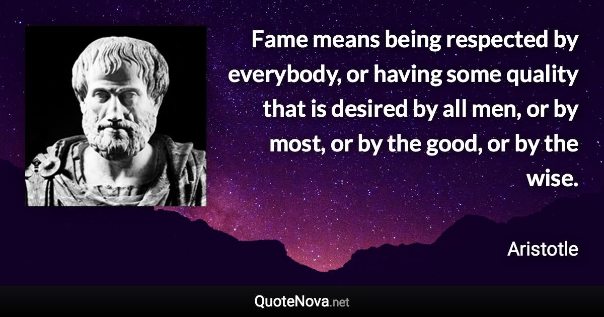 Fame means being respected by everybody, or having some quality that is desired by all men, or by most, or by the good, or by the wise. - Aristotle quote