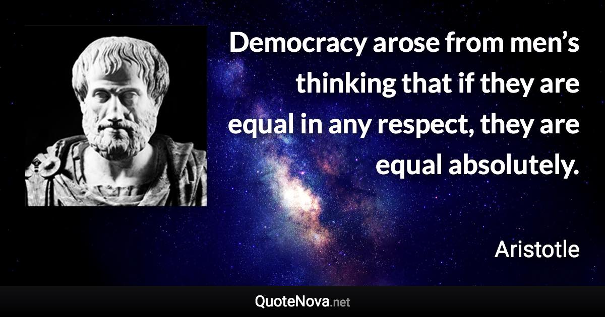 Democracy arose from men’s thinking that if they are equal in any respect, they are equal absolutely. - Aristotle quote