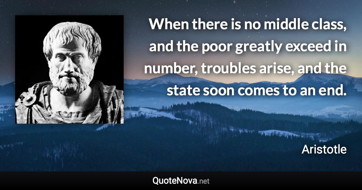 When there is no middle class, and the poor greatly exceed in number, troubles arise, and the state soon comes to an end. - Aristotle quote