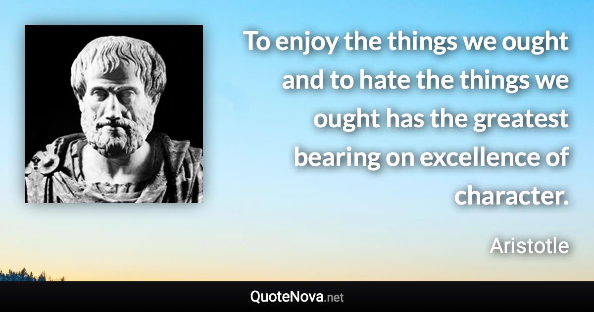 To enjoy the things we ought and to hate the things we ought has the greatest bearing on excellence of character. - Aristotle quote