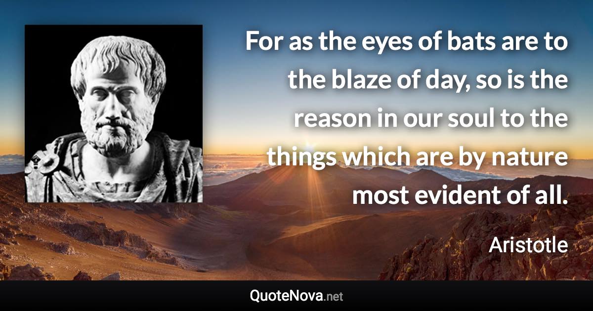 For as the eyes of bats are to the blaze of day, so is the reason in our soul to the things which are by nature most evident of all. - Aristotle quote