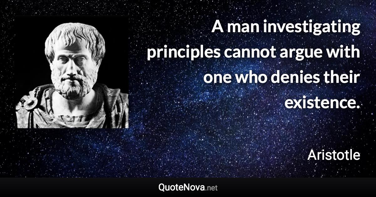 A man investigating principles cannot argue with one who denies their existence. - Aristotle quote