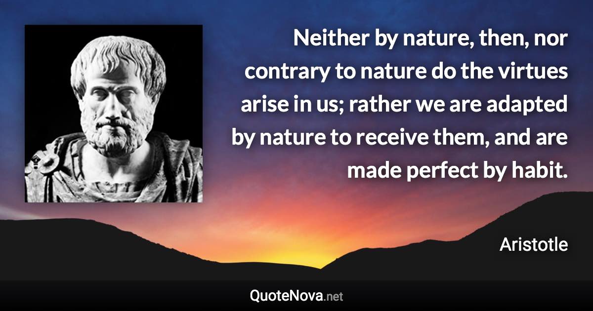 Neither by nature, then, nor contrary to nature do the virtues arise in us; rather we are adapted by nature to receive them, and are made perfect by habit. - Aristotle quote