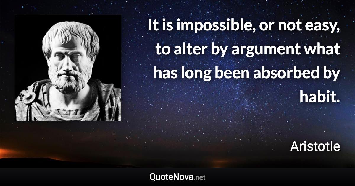 It is impossible, or not easy, to alter by argument what has long been absorbed by habit. - Aristotle quote