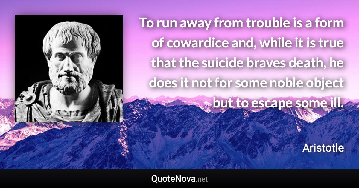 To run away from trouble is a form of cowardice and, while it is true that the suicide braves death, he does it not for some noble object but to escape some ill. - Aristotle quote