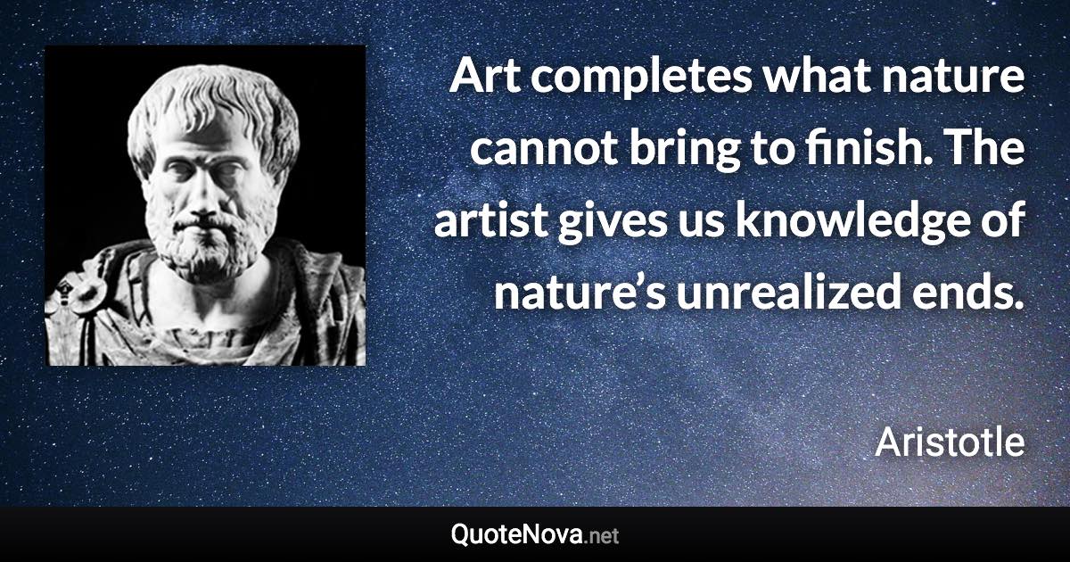 Art completes what nature cannot bring to finish. The artist gives us knowledge of nature’s unrealized ends. - Aristotle quote