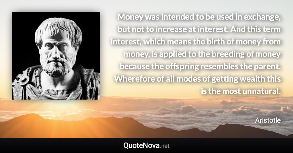 Money was intended to be used in exchange, but not to increase at interest. And this term interest, which means the birth of money from money, is applied to the breeding of money because the offspring resembles the parent. Wherefore of all modes of getting wealth this is the most unnatural. - Aristotle quote