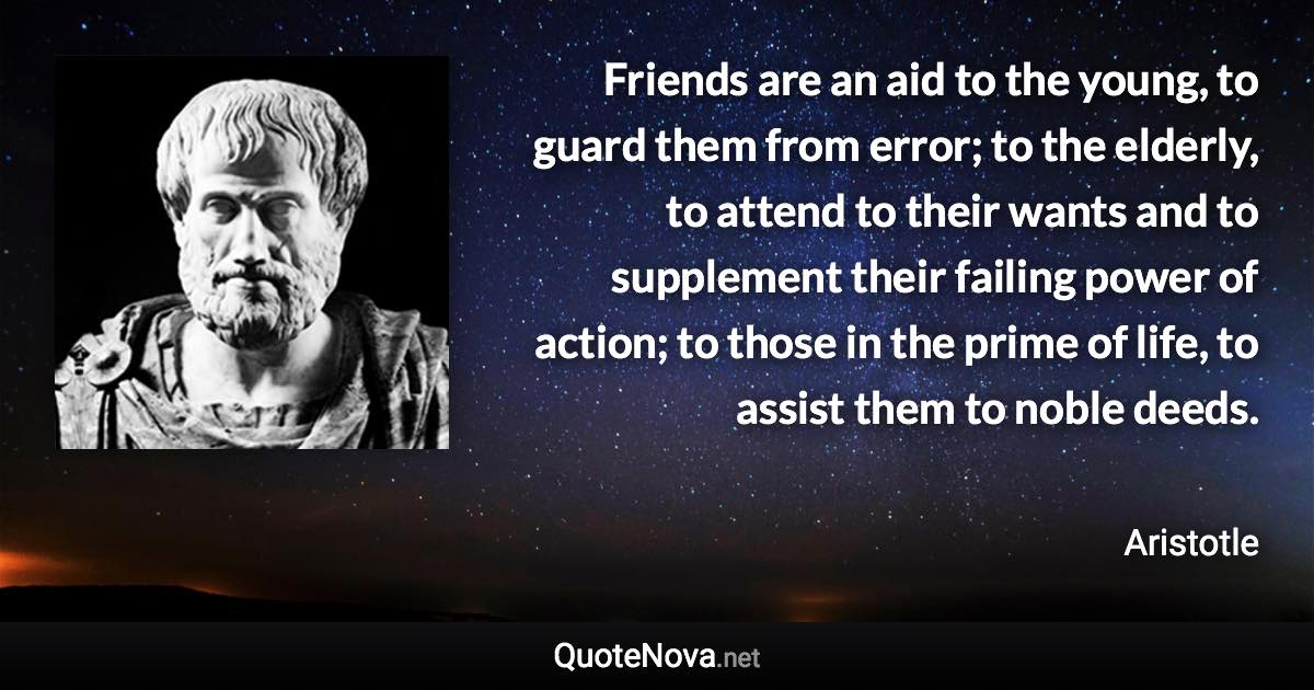 Friends are an aid to the young, to guard them from error; to the elderly, to attend to their wants and to supplement their failing power of action; to those in the prime of life, to assist them to noble deeds. - Aristotle quote