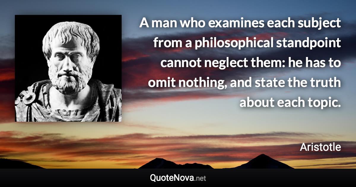 A man who examines each subject from a philosophical standpoint cannot neglect them: he has to omit nothing, and state the truth about each topic. - Aristotle quote