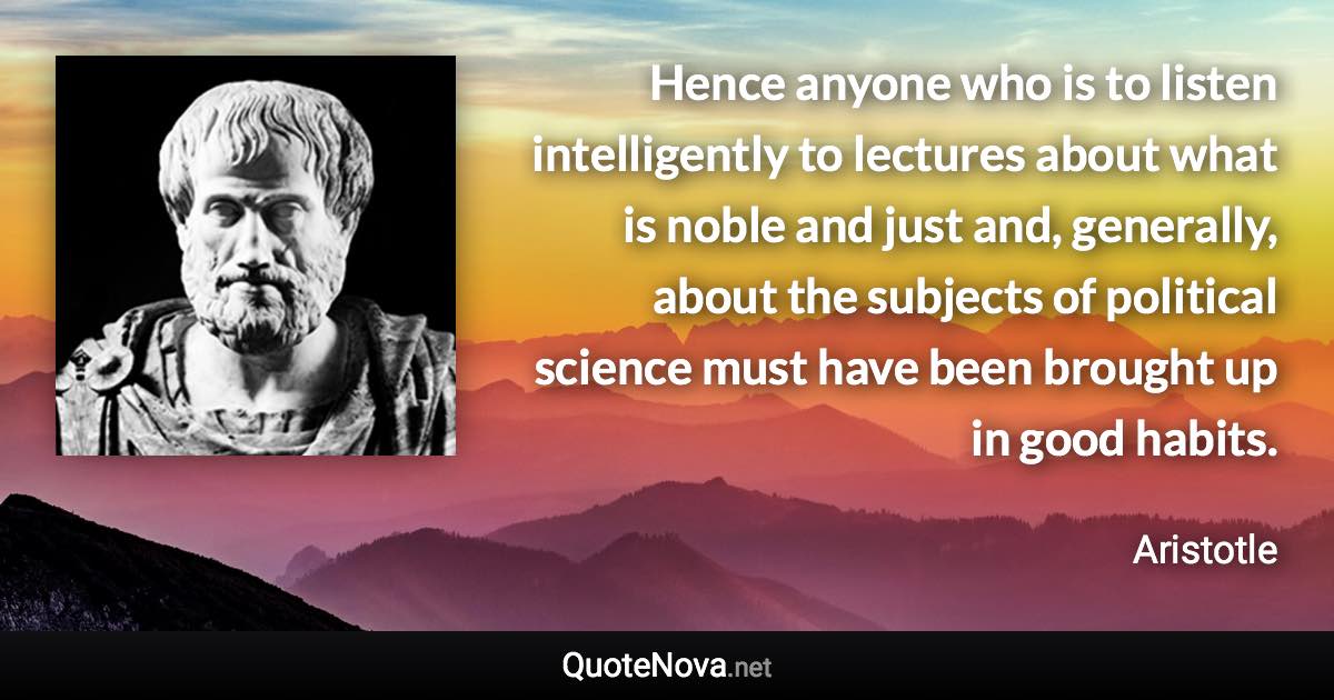 Hence anyone who is to listen intelligently to lectures about what is noble and just and, generally, about the subjects of political science must have been brought up in good habits. - Aristotle quote