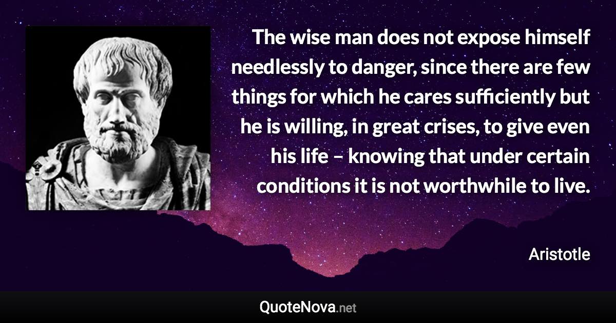 The wise man does not expose himself needlessly to danger, since there are few things for which he cares sufficiently but he is willing, in great crises, to give even his life – knowing that under certain conditions it is not worthwhile to live. - Aristotle quote